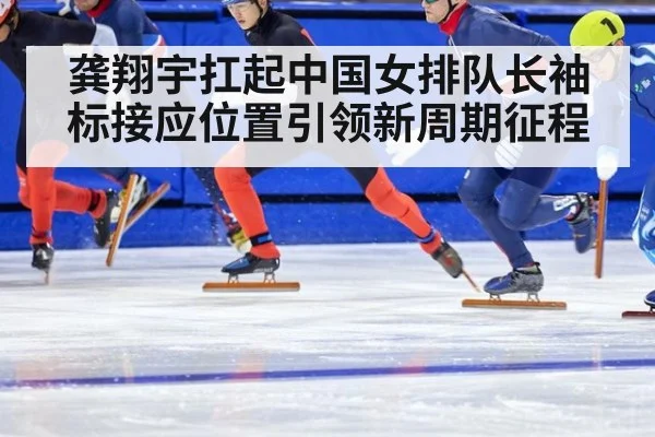 龚翔宇扛起中国女排队长袖标接应位置引领新周期征程